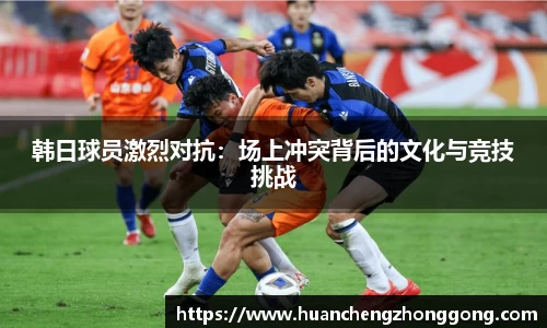 韩日球员激烈对抗：场上冲突背后的文化与竞技挑战